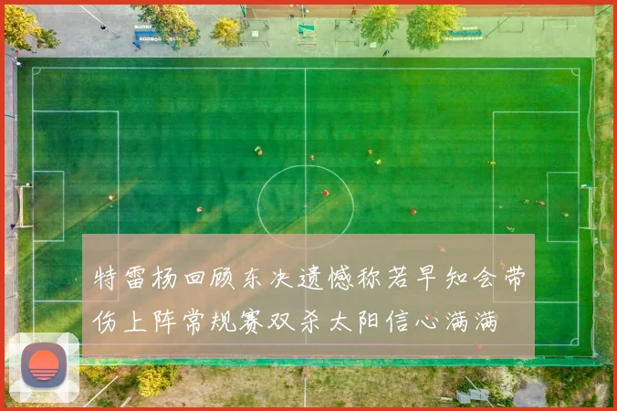 特雷杨回顾东决遗憾称若早知会带伤上阵常规赛双杀太阳信心满满