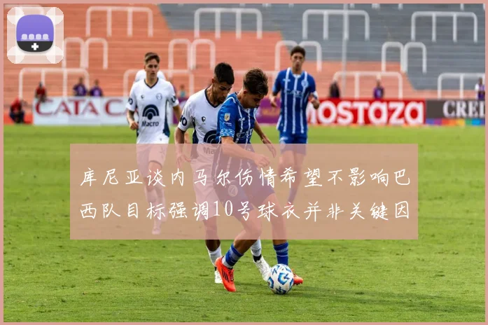 库尼亚谈内马尔伤情希望不影响巴西队目标强调10号球衣并非关键因素