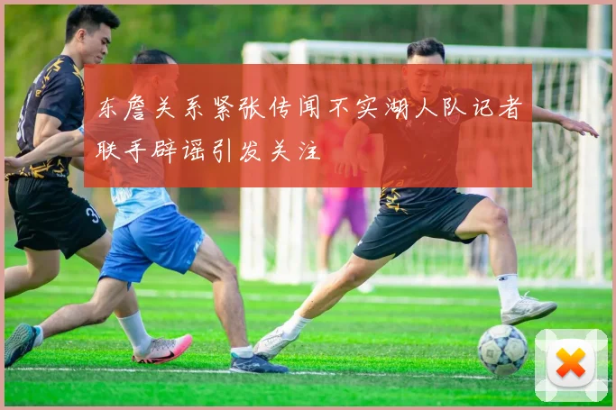 东詹关系紧张传闻不实湖人队记者联手辟谣引发关注