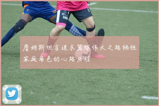 詹姆斯坦言追求篮球伟大之路牺牲家庭角色的心路历程