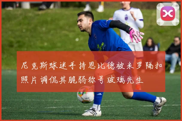 尼克斯球迷手持恩比德被米罗隔扣照片调侃其脆弱称号玻璃先生