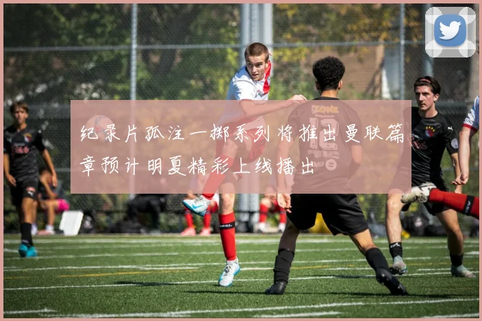 纪录片孤注一掷系列将推出曼联篇章预计明夏精彩上线播出