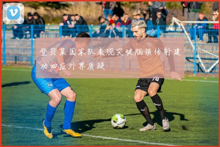 登贝莱国家队表现突破瓶颈传射建功回应外界质疑