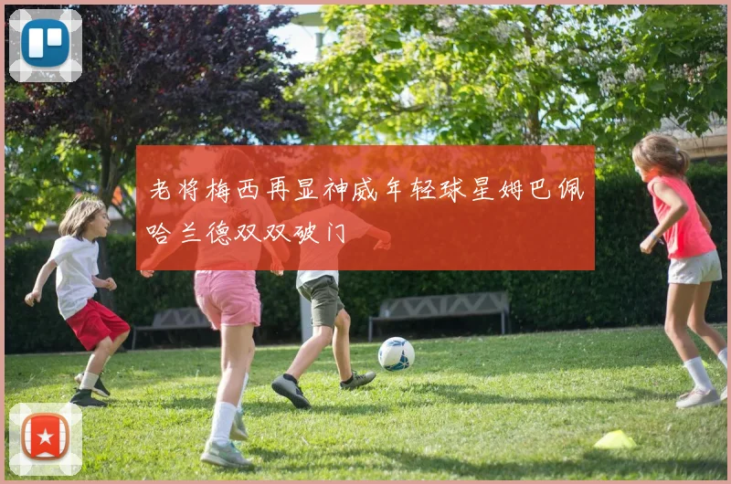 老将梅西再显神威年轻球星姆巴佩哈兰德双双破门