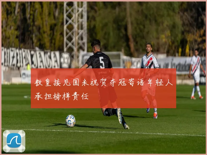 教皇接见国米祝贺夺冠寄语年轻人承担榜样责任