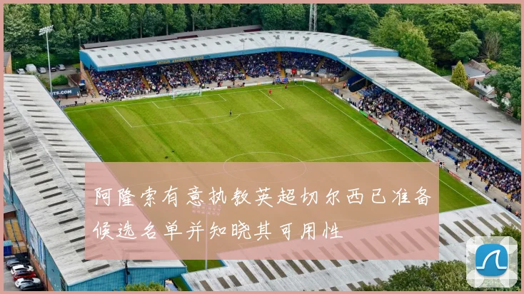 阿隆索有意执教英超切尔西已准备候选名单并知晓其可用性