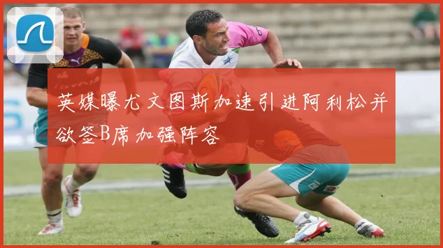 英媒曝尤文图斯加速引进阿利松并欲签B席加强阵容