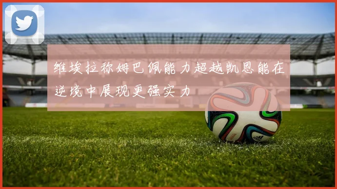 维埃拉称姆巴佩能力超越凯恩能在逆境中展现更强实力