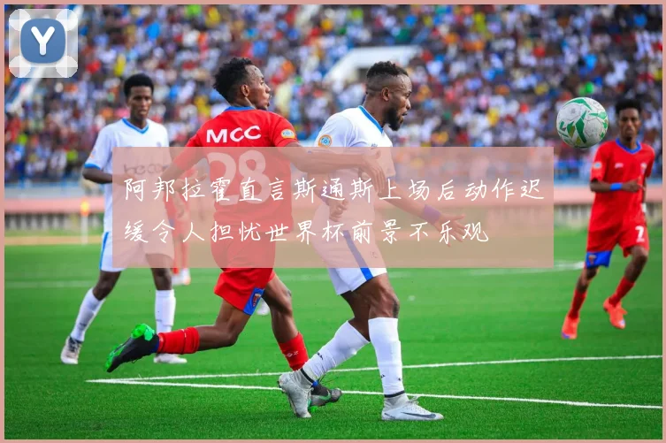 阿邦拉霍直言斯通斯上场后动作迟缓令人担忧世界杯前景不乐观