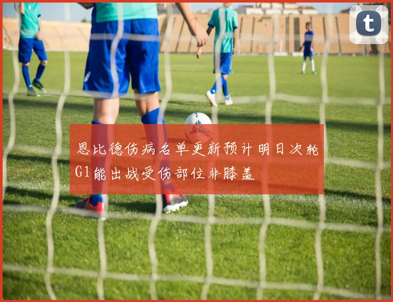 恩比德伤病名单更新预计明日次轮G1能出战受伤部位非膝盖