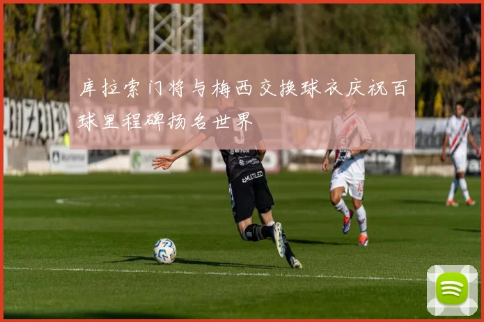 库拉索门将与梅西交换球衣庆祝百球里程碑扬名世界