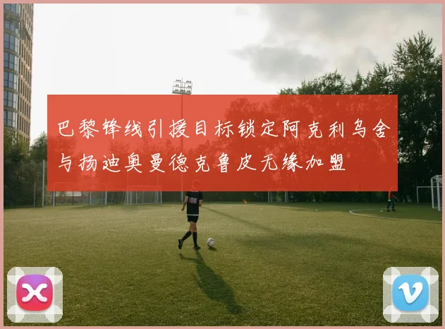 巴黎锋线引援目标锁定阿克利乌舍与扬迪奥曼德克鲁皮无缘加盟